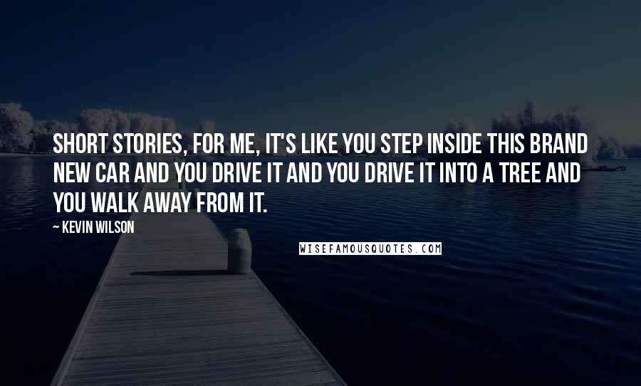 Kevin Wilson Quotes: Short stories, for me, it's like you step inside this brand new car and you drive it and you drive it into a tree and you walk away from it.