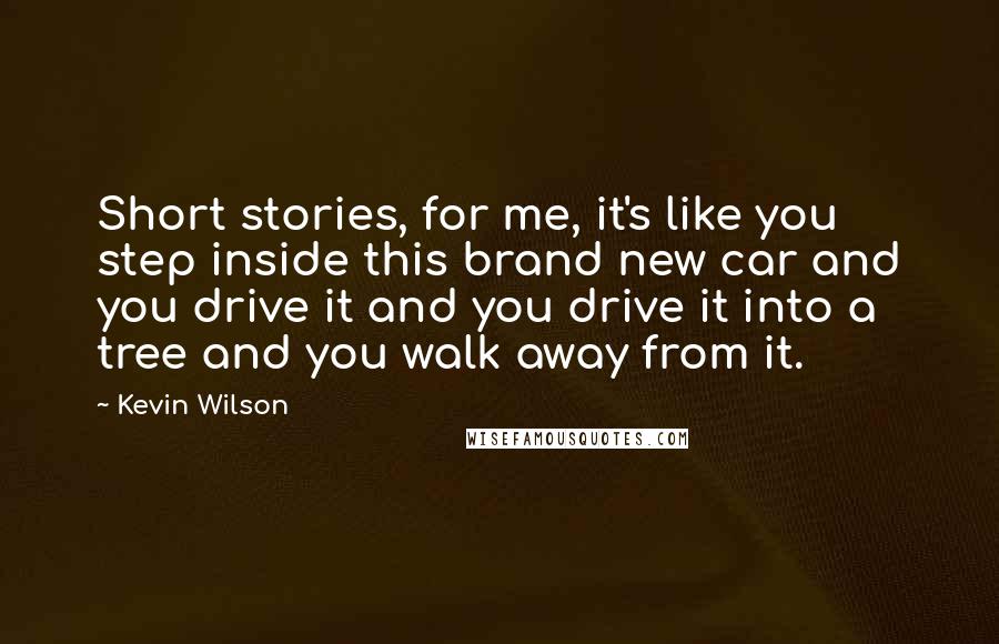 Kevin Wilson Quotes: Short stories, for me, it's like you step inside this brand new car and you drive it and you drive it into a tree and you walk away from it.