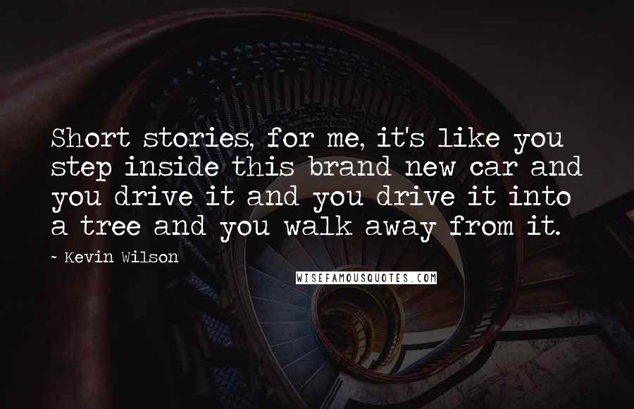 Kevin Wilson Quotes: Short stories, for me, it's like you step inside this brand new car and you drive it and you drive it into a tree and you walk away from it.