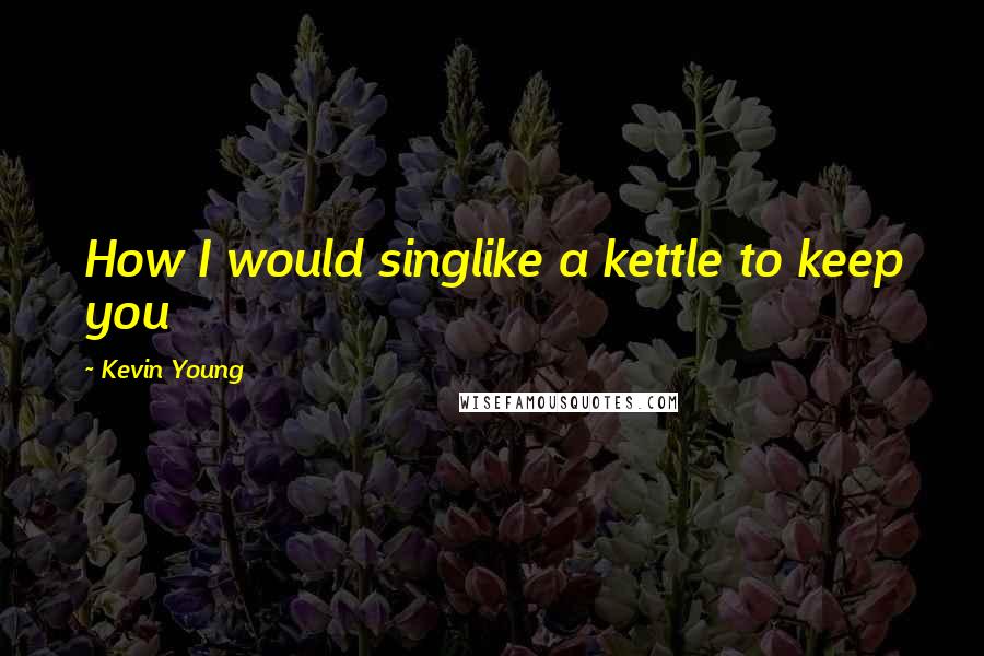 Kevin Young Quotes: How I would singlike a kettle to keep you