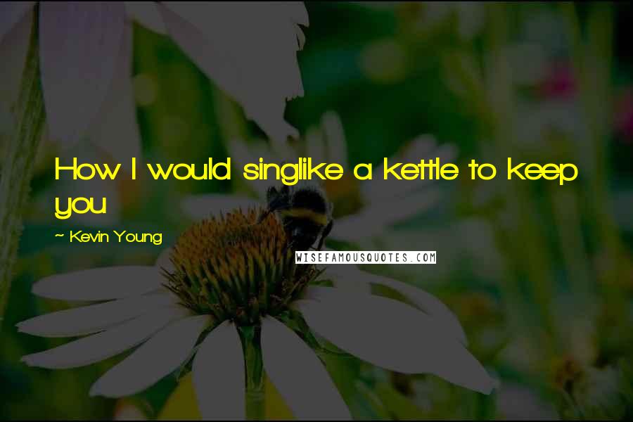 Kevin Young Quotes: How I would singlike a kettle to keep you