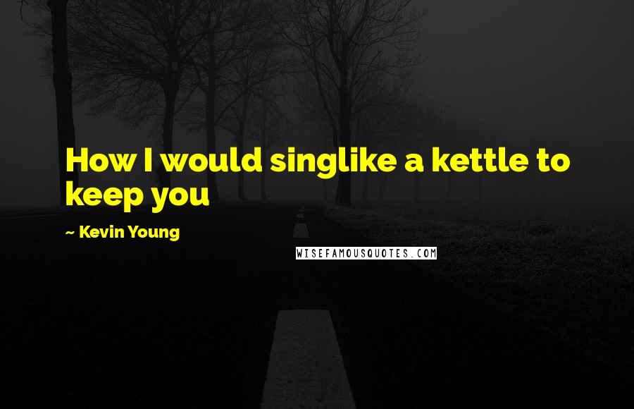 Kevin Young Quotes: How I would singlike a kettle to keep you
