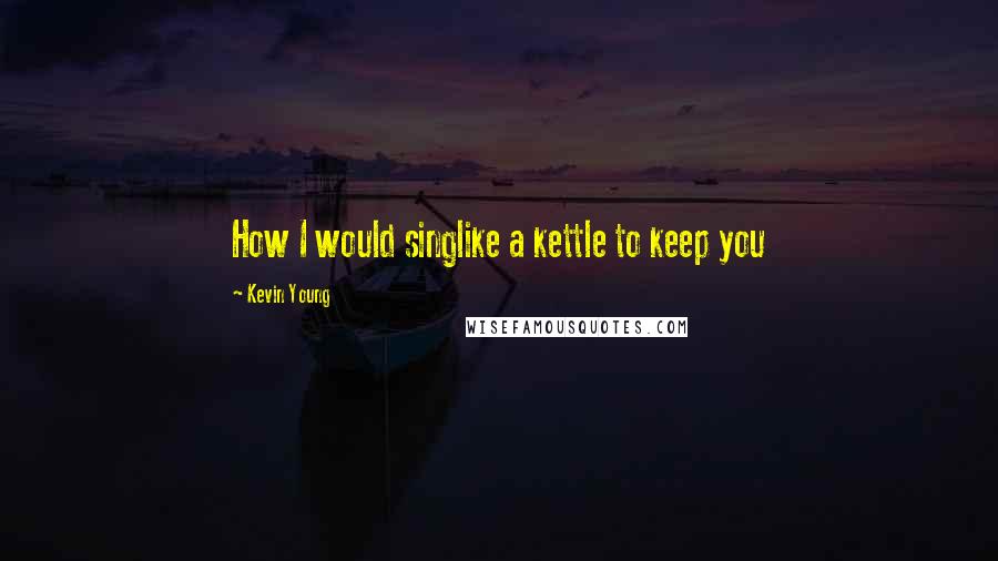 Kevin Young Quotes: How I would singlike a kettle to keep you