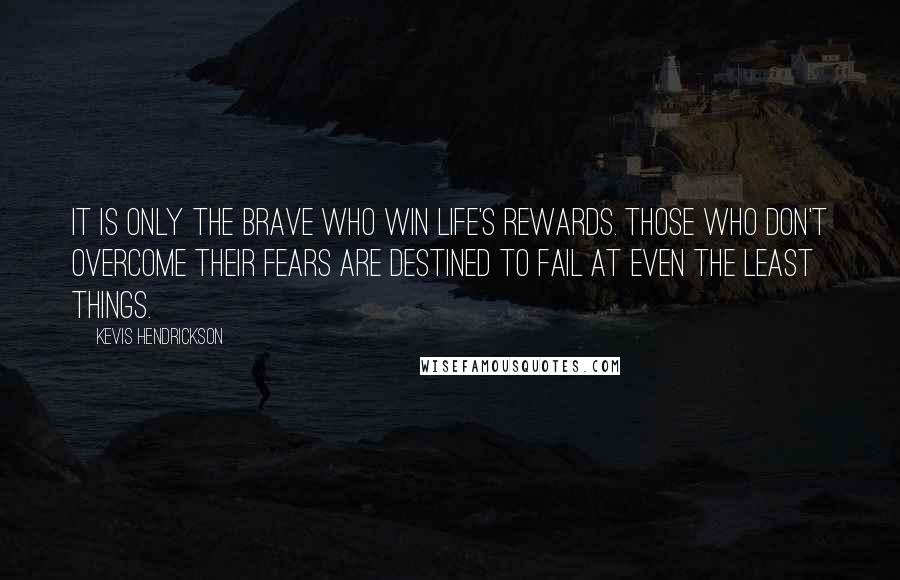 Kevis Hendrickson Quotes: It is only the brave who win life's rewards. Those who don't overcome their fears are destined to fail at even the least things.