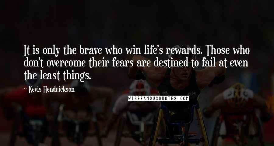 Kevis Hendrickson Quotes: It is only the brave who win life's rewards. Those who don't overcome their fears are destined to fail at even the least things.