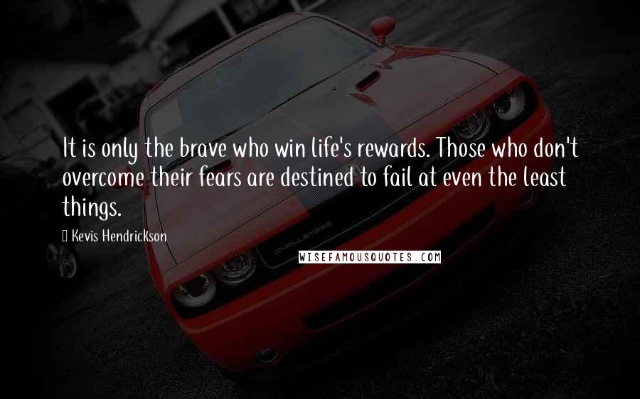 Kevis Hendrickson Quotes: It is only the brave who win life's rewards. Those who don't overcome their fears are destined to fail at even the least things.