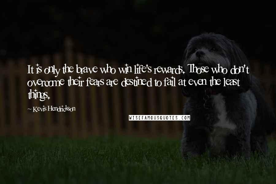 Kevis Hendrickson Quotes: It is only the brave who win life's rewards. Those who don't overcome their fears are destined to fail at even the least things.