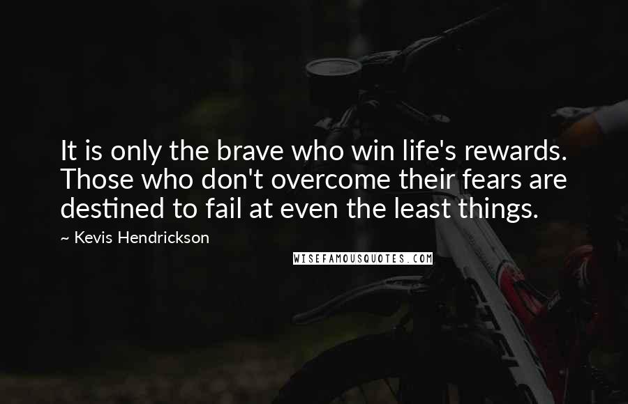 Kevis Hendrickson Quotes: It is only the brave who win life's rewards. Those who don't overcome their fears are destined to fail at even the least things.