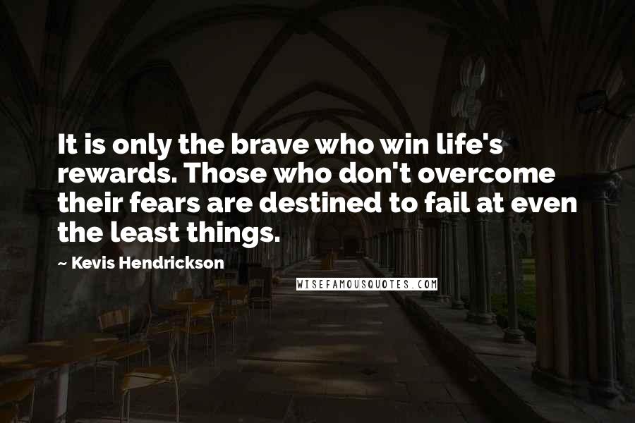 Kevis Hendrickson Quotes: It is only the brave who win life's rewards. Those who don't overcome their fears are destined to fail at even the least things.