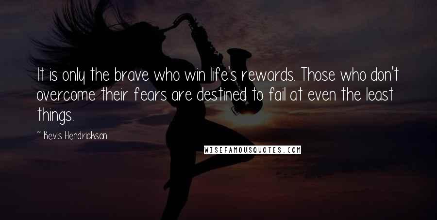 Kevis Hendrickson Quotes: It is only the brave who win life's rewards. Those who don't overcome their fears are destined to fail at even the least things.