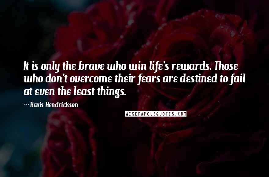 Kevis Hendrickson Quotes: It is only the brave who win life's rewards. Those who don't overcome their fears are destined to fail at even the least things.