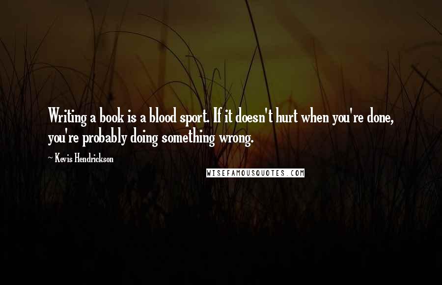 Kevis Hendrickson Quotes: Writing a book is a blood sport. If it doesn't hurt when you're done, you're probably doing something wrong.