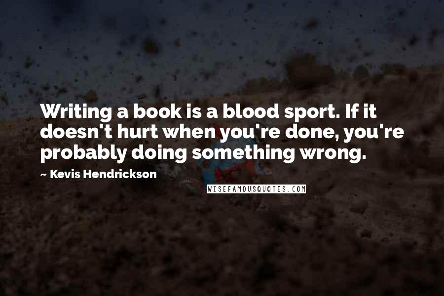 Kevis Hendrickson Quotes: Writing a book is a blood sport. If it doesn't hurt when you're done, you're probably doing something wrong.