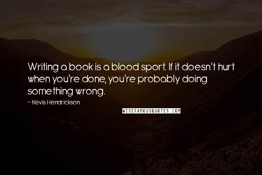 Kevis Hendrickson Quotes: Writing a book is a blood sport. If it doesn't hurt when you're done, you're probably doing something wrong.