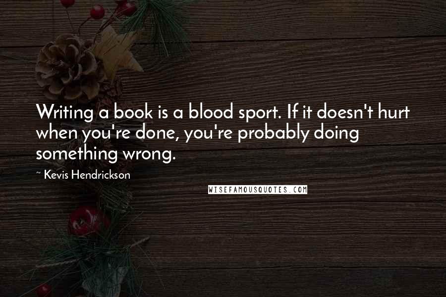 Kevis Hendrickson Quotes: Writing a book is a blood sport. If it doesn't hurt when you're done, you're probably doing something wrong.