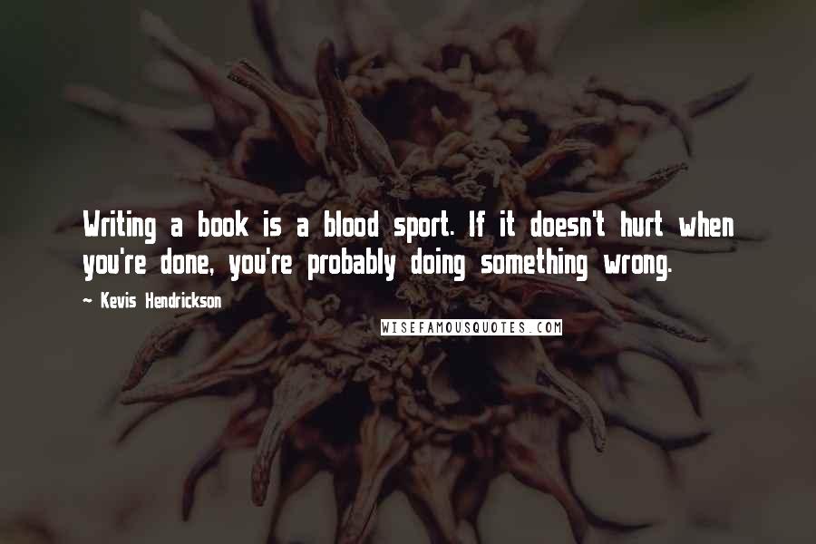 Kevis Hendrickson Quotes: Writing a book is a blood sport. If it doesn't hurt when you're done, you're probably doing something wrong.