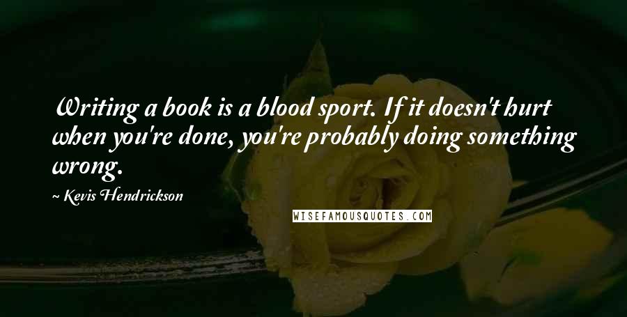 Kevis Hendrickson Quotes: Writing a book is a blood sport. If it doesn't hurt when you're done, you're probably doing something wrong.