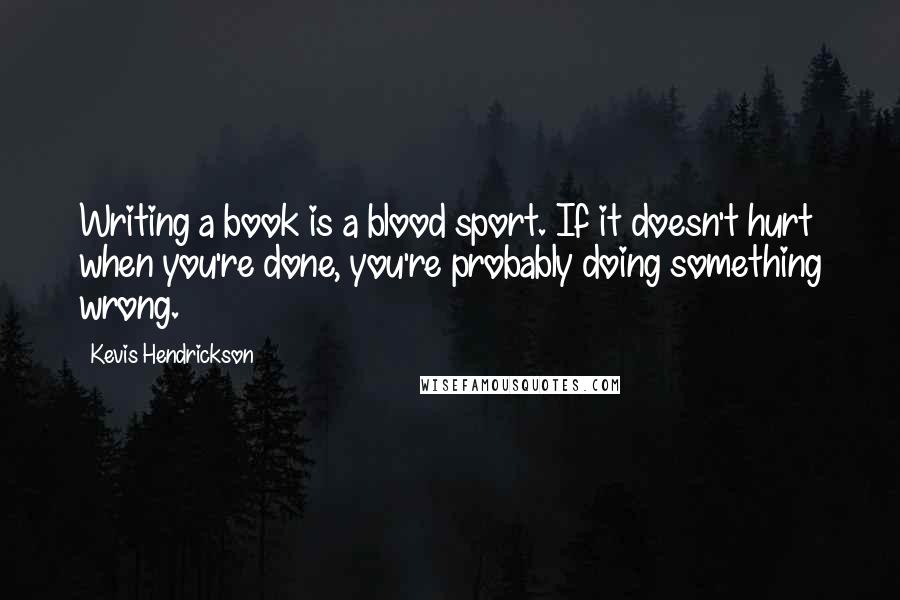 Kevis Hendrickson Quotes: Writing a book is a blood sport. If it doesn't hurt when you're done, you're probably doing something wrong.