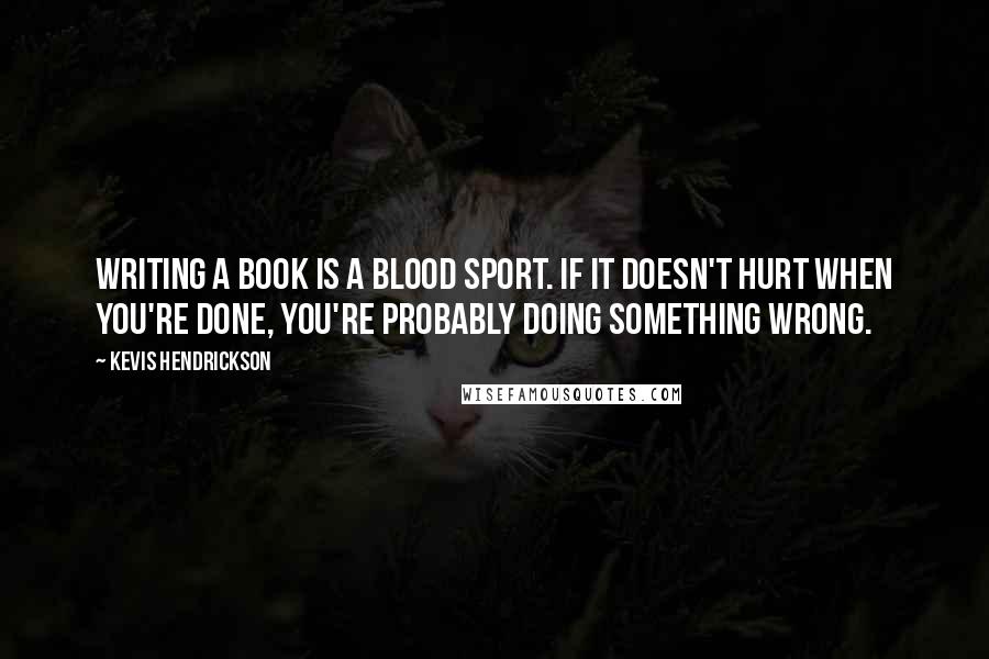 Kevis Hendrickson Quotes: Writing a book is a blood sport. If it doesn't hurt when you're done, you're probably doing something wrong.
