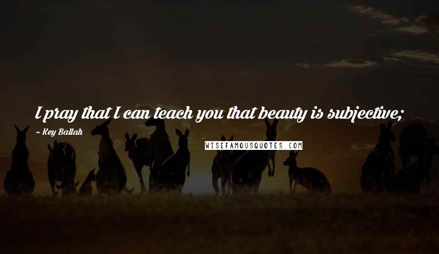 Key Ballah Quotes: I pray that I can teach you that beauty is subjective;