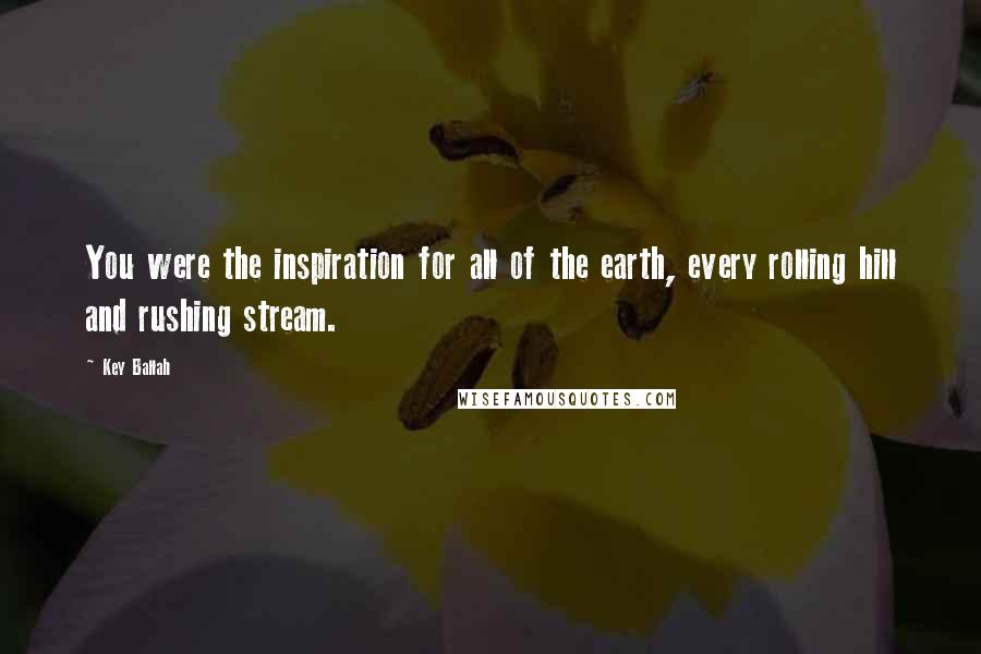 Key Ballah Quotes: You were the inspiration for all of the earth, every rolling hill and rushing stream.