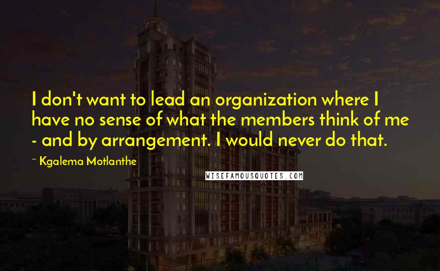 Kgalema Motlanthe Quotes: I don't want to lead an organization where I have no sense of what the members think of me - and by arrangement. I would never do that.