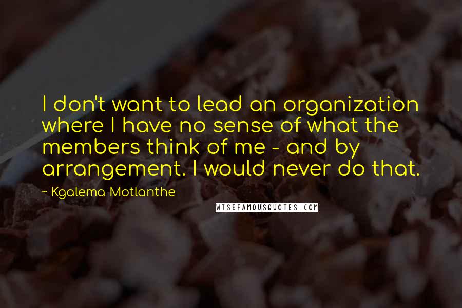 Kgalema Motlanthe Quotes: I don't want to lead an organization where I have no sense of what the members think of me - and by arrangement. I would never do that.