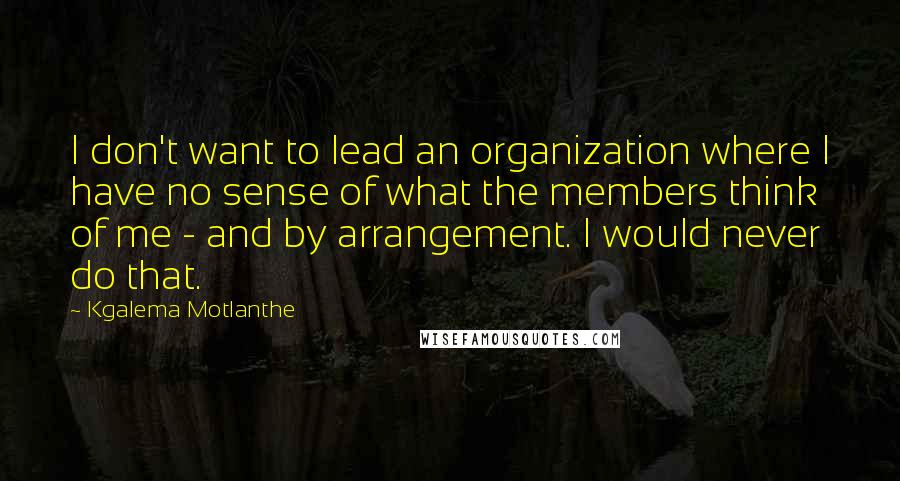 Kgalema Motlanthe Quotes: I don't want to lead an organization where I have no sense of what the members think of me - and by arrangement. I would never do that.