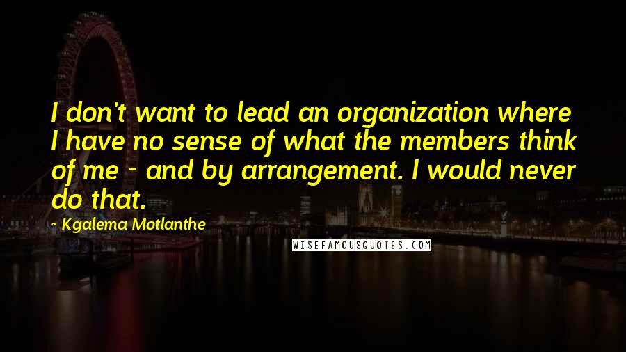 Kgalema Motlanthe Quotes: I don't want to lead an organization where I have no sense of what the members think of me - and by arrangement. I would never do that.