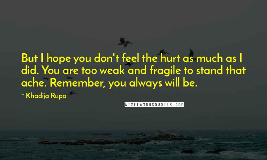 Khadija Rupa Quotes: But I hope you don't feel the hurt as much as I did. You are too weak and fragile to stand that ache. Remember, you always will be.