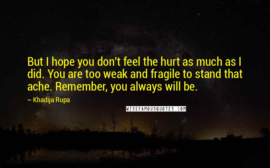 Khadija Rupa Quotes: But I hope you don't feel the hurt as much as I did. You are too weak and fragile to stand that ache. Remember, you always will be.