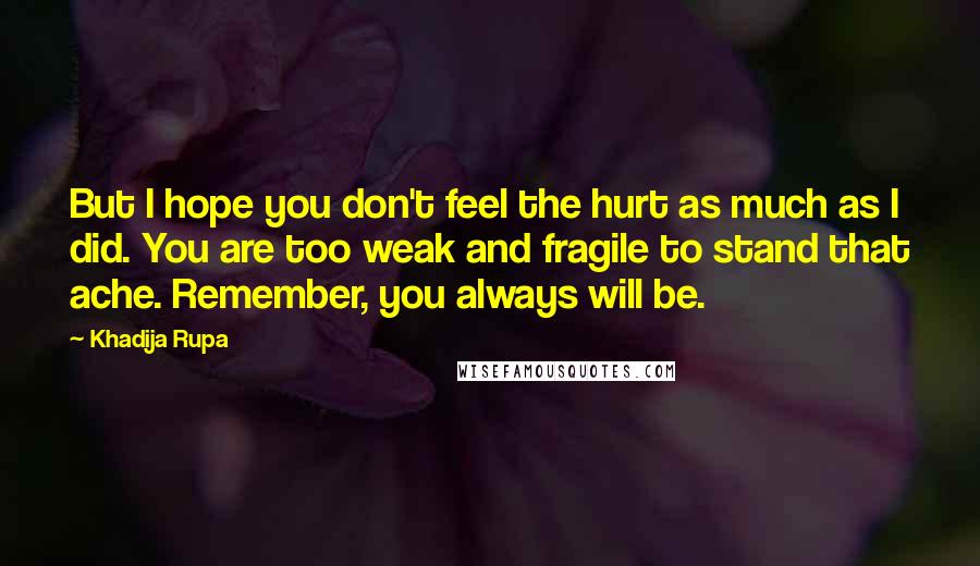 Khadija Rupa Quotes: But I hope you don't feel the hurt as much as I did. You are too weak and fragile to stand that ache. Remember, you always will be.