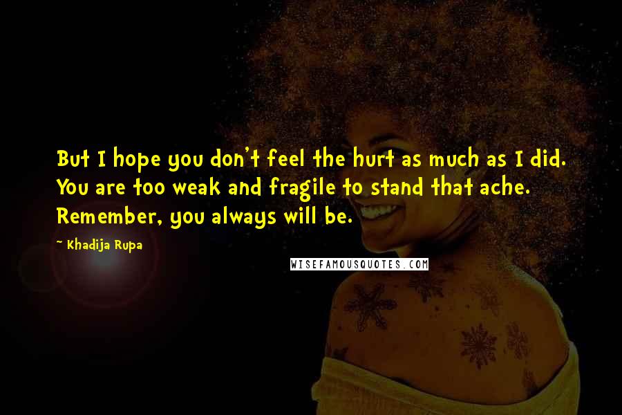 Khadija Rupa Quotes: But I hope you don't feel the hurt as much as I did. You are too weak and fragile to stand that ache. Remember, you always will be.