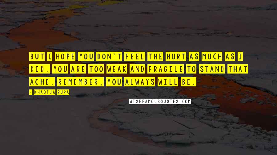 Khadija Rupa Quotes: But I hope you don't feel the hurt as much as I did. You are too weak and fragile to stand that ache. Remember, you always will be.