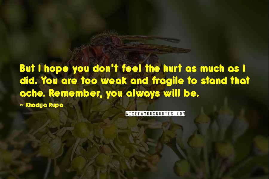 Khadija Rupa Quotes: But I hope you don't feel the hurt as much as I did. You are too weak and fragile to stand that ache. Remember, you always will be.