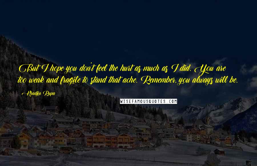 Khadija Rupa Quotes: But I hope you don't feel the hurt as much as I did. You are too weak and fragile to stand that ache. Remember, you always will be.