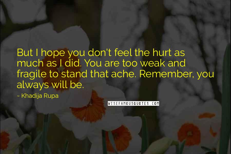 Khadija Rupa Quotes: But I hope you don't feel the hurt as much as I did. You are too weak and fragile to stand that ache. Remember, you always will be.