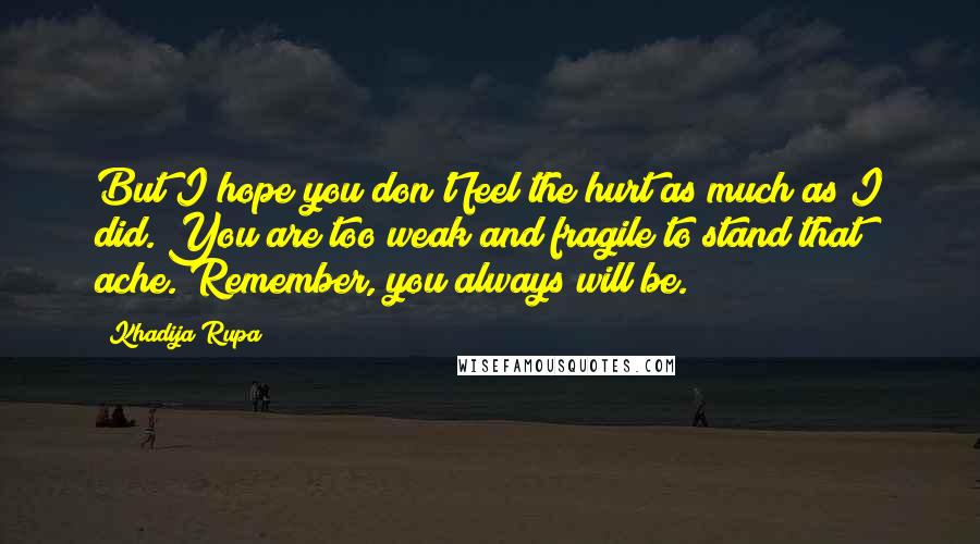 Khadija Rupa Quotes: But I hope you don't feel the hurt as much as I did. You are too weak and fragile to stand that ache. Remember, you always will be.