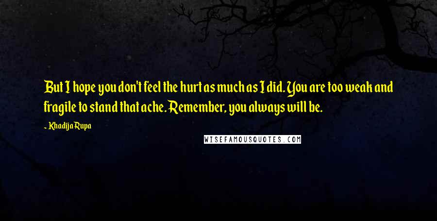 Khadija Rupa Quotes: But I hope you don't feel the hurt as much as I did. You are too weak and fragile to stand that ache. Remember, you always will be.