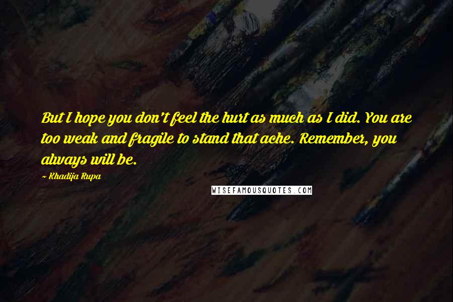 Khadija Rupa Quotes: But I hope you don't feel the hurt as much as I did. You are too weak and fragile to stand that ache. Remember, you always will be.