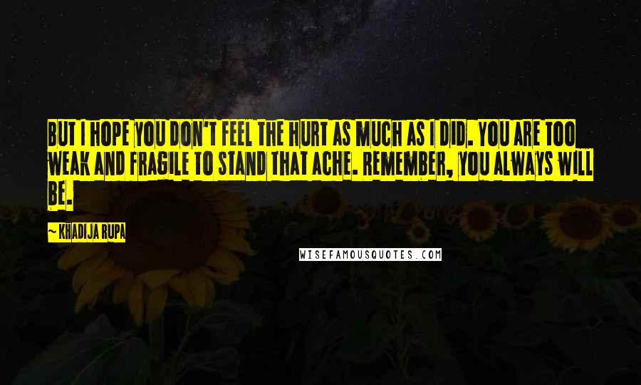 Khadija Rupa Quotes: But I hope you don't feel the hurt as much as I did. You are too weak and fragile to stand that ache. Remember, you always will be.