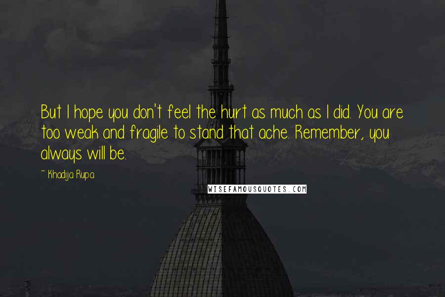 Khadija Rupa Quotes: But I hope you don't feel the hurt as much as I did. You are too weak and fragile to stand that ache. Remember, you always will be.