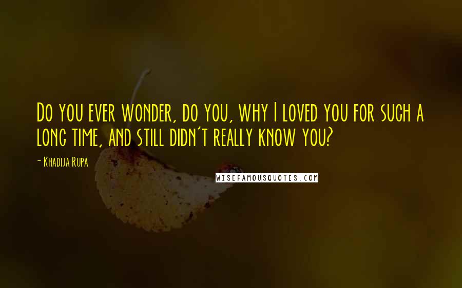 Khadija Rupa Quotes: Do you ever wonder, do you, why I loved you for such a long time, and still didn't really know you?