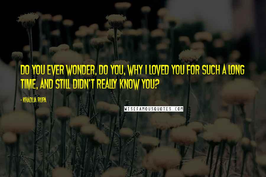 Khadija Rupa Quotes: Do you ever wonder, do you, why I loved you for such a long time, and still didn't really know you?