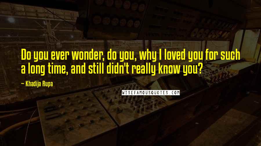 Khadija Rupa Quotes: Do you ever wonder, do you, why I loved you for such a long time, and still didn't really know you?