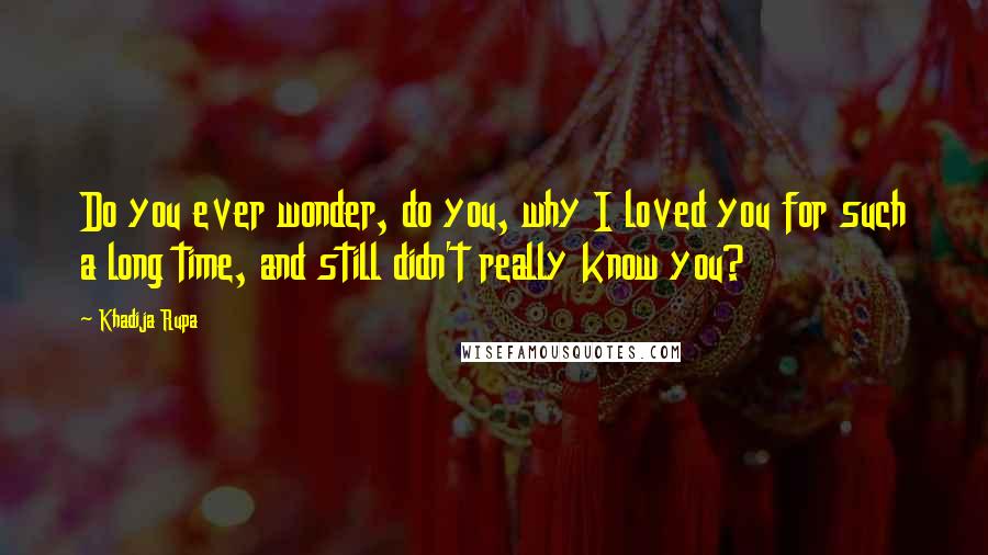 Khadija Rupa Quotes: Do you ever wonder, do you, why I loved you for such a long time, and still didn't really know you?