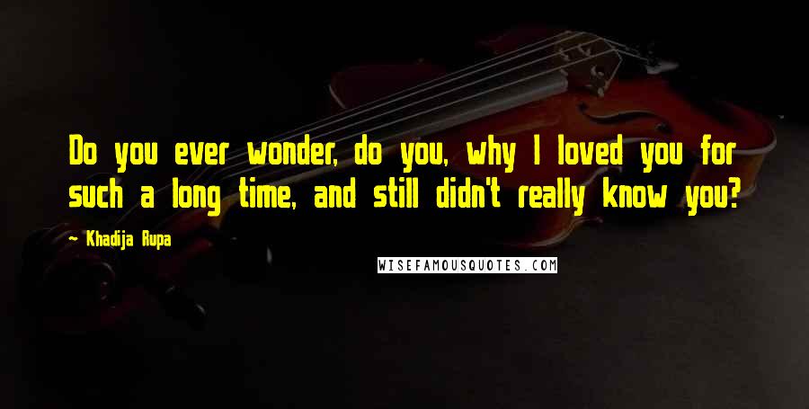 Khadija Rupa Quotes: Do you ever wonder, do you, why I loved you for such a long time, and still didn't really know you?