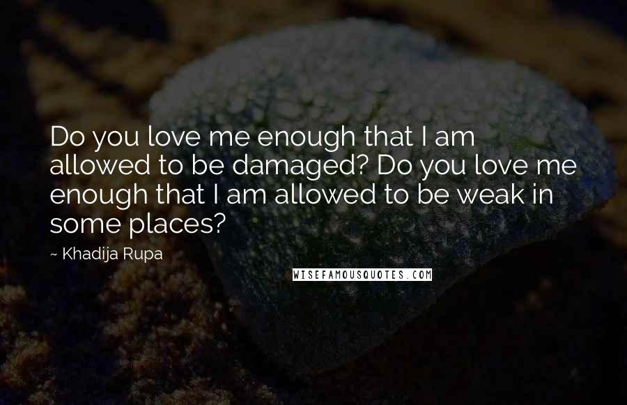 Khadija Rupa Quotes: Do you love me enough that I am allowed to be damaged? Do you love me enough that I am allowed to be weak in some places?