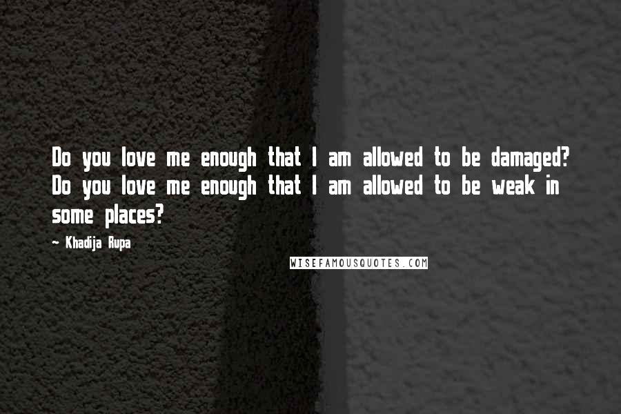 Khadija Rupa Quotes: Do you love me enough that I am allowed to be damaged? Do you love me enough that I am allowed to be weak in some places?