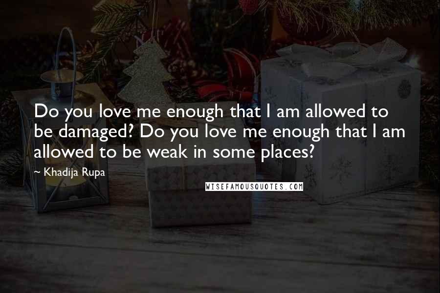 Khadija Rupa Quotes: Do you love me enough that I am allowed to be damaged? Do you love me enough that I am allowed to be weak in some places?